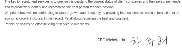 The key to recruitment services is to precisely understand the current status of client companies and their personnel needs, and to
proactively identify and recommend the right person for each position.

We pride ourselves on contributing to clients growth and prosperity by providing the best service, which in turn, prompts the
economic growth in Korea. In this regard, its all about recruiting the best and brightest.

People on spares no effort in being of service to our clients.